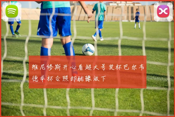维尼修斯开心看超大号奖杯巴尔韦德举杯合照却犹豫放下