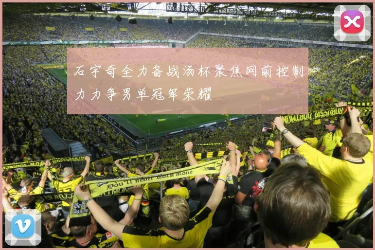 石宇奇全力备战汤杯聚焦网前控制力力争男单冠军荣耀